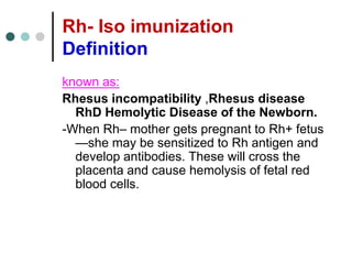 Rh- Iso imunization
Definition
known as:
Rhesus incompatibility ,Rhesus disease
RhD Hemolytic Disease of the Newborn.
-When Rh– mother gets pregnant to Rh+ fetus
—she may be sensitized to Rh antigen and
develop antibodies. These will cross the
placenta and cause hemolysis of fetal red
blood cells.
 