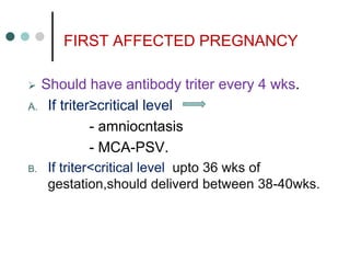 FIRST AFFECTED PREGNANCY
 Should have antibody triter every 4 wks.
A. If triter≥critical level
- amniocntasis
- MCA-PSV.
B. If triter<critical level upto 36 wks of
gestation,should deliverd between 38-40wks.
 