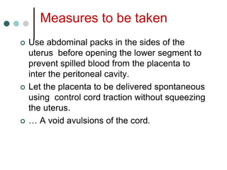 Measures to be taken
 Use abdominal packs in the sides of the
uterus before opening the lower segment to
prevent spilled blood from the placenta to
inter the peritoneal cavity.
 Let the placenta to be delivered spontaneous
using control cord traction without squeezing
the uterus.
 … A void avulsions of the cord.
 