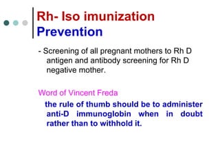 Rh- Iso imunization
Prevention
- Screening of all pregnant mothers to Rh D
antigen and antibody screening for Rh D
negative mother.
Word of Vincent Freda
the rule of thumb should be to administer
anti-D immunoglobin when in doubt
rather than to withhold it.
 