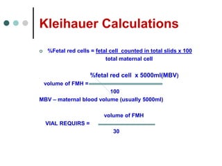 Kleihauer Calculations
 %Fetal red cells = fetal cell counted in total slids x 100
total maternal cell
%fetal red cell x 5000ml(MBV)
volume of FMH =
100
MBV – maternal blood volume (usually 5000ml)
volume of FMH
VIAL REQUIRS =
30
 