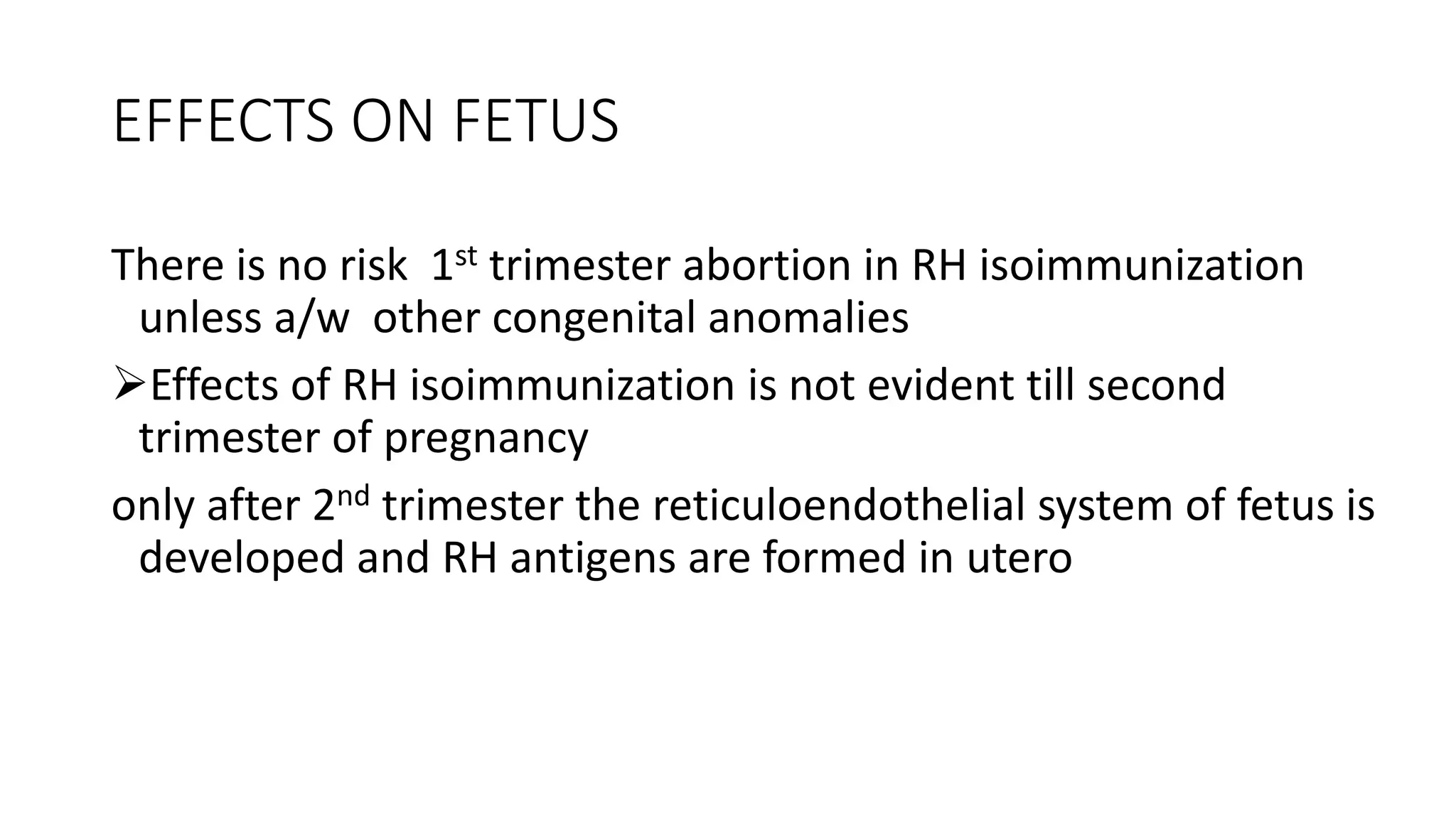 EFFECTS ON FETUS
There is no risk 1st trimester abortion in RH isoimmunization
unless a/w other congenital anomalies
Effects of RH isoimmunization is not evident till second
trimester of pregnancy
only after 2nd trimester the reticuloendothelial system of fetus is
developed and RH antigens are formed in utero
 