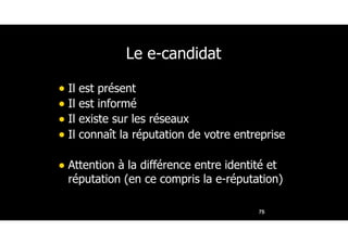 Le e-candidat
• Il est présent
• Il est informé
• Il existe sur les réseaux
• Il connaît la réputation de votre entreprise
• Attention à la différence entre identité et
réputation (en ce compris la e-réputation)
75
 