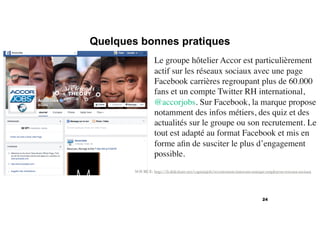 Quelques bonnes pratiques
24
SOURCE: http://fr.slideshare.net/captainjob/recrutement-innovant-marque-employeur-reseaux-sociaux
Le groupe hôtelier Accor est particulièrement
actif sur les réseaux sociaux avec une page
Facebook carrières regroupant plus de 60.000
fans et un compte Twitter RH international,
@accorjobs. Sur Facebook, la marque propose
notamment des infos métiers, des quiz et des
actualités sur le groupe ou son recrutement. Le
tout est adapté au format Facebook et mis en
forme aﬁn de susciter le plus d’engagement
possible.
 