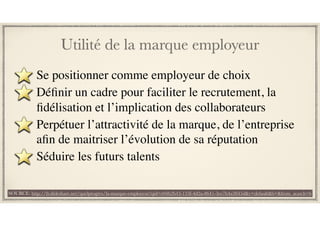 Utilité de la marque employeur
Se positionner comme employeur de choix
Déﬁnir un cadre pour faciliter le recrutement, la
ﬁdélisation et l’implication des collaborateurs
Perpétuer l’attractivité de la marque, de l’entreprise
aﬁn de maitriser l’évolution de sa réputation
Séduire les futurs talents
SOURCE: http://fr.slideshare.net/quelprogres/la-marque-employeur?qid=e04b2b43-133f-4d2a-8641-3ee7b4a3845d&v=default&b=&from_search=6
 