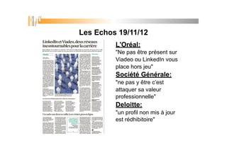 Les Echos 19/11/12
L'Oréal:
"Ne pas être présent sur
Viadeo ou LinkedIn vous
place hors jeu"
Société Générale:
"ne pas y être c’est
attaquer sa valeur
professionnelle"
Deloitte:
"un profil non mis à jour
est rédhibitoire"
 