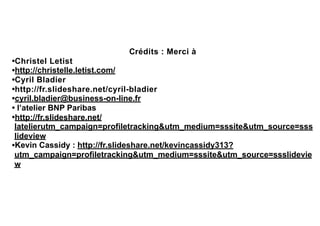 Crédits : Merci à
•Christel Letist
•http://christelle.letist.com/
•Cyril Bladier
•http://fr.slideshare.net/cyril-bladier
•cyril.bladier@business-on-line.fr
• l’atelier BNP Paribas
•http://fr.slideshare.net/
latelierutm_campaign=profiletracking&utm_medium=sssite&utm_source=sss
lideview
•Kevin Cassidy : http://fr.slideshare.net/kevincassidy313?
utm_campaign=profiletracking&utm_medium=sssite&utm_source=ssslidevie
w
 