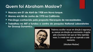 Quem foi Abraham Maslow?
 Nasceu em 01 de Abril de 1908 em Nova Iorque.
 Morreu em 08 de Junho de 1970 na Califórnia.
 Psicólogo conhecido pela proposta Hierarquia de necessidades.
 Trabalhou no MIT e fundou o centro de pesquisa National Laboratories
for Grooup Dynamics.
 