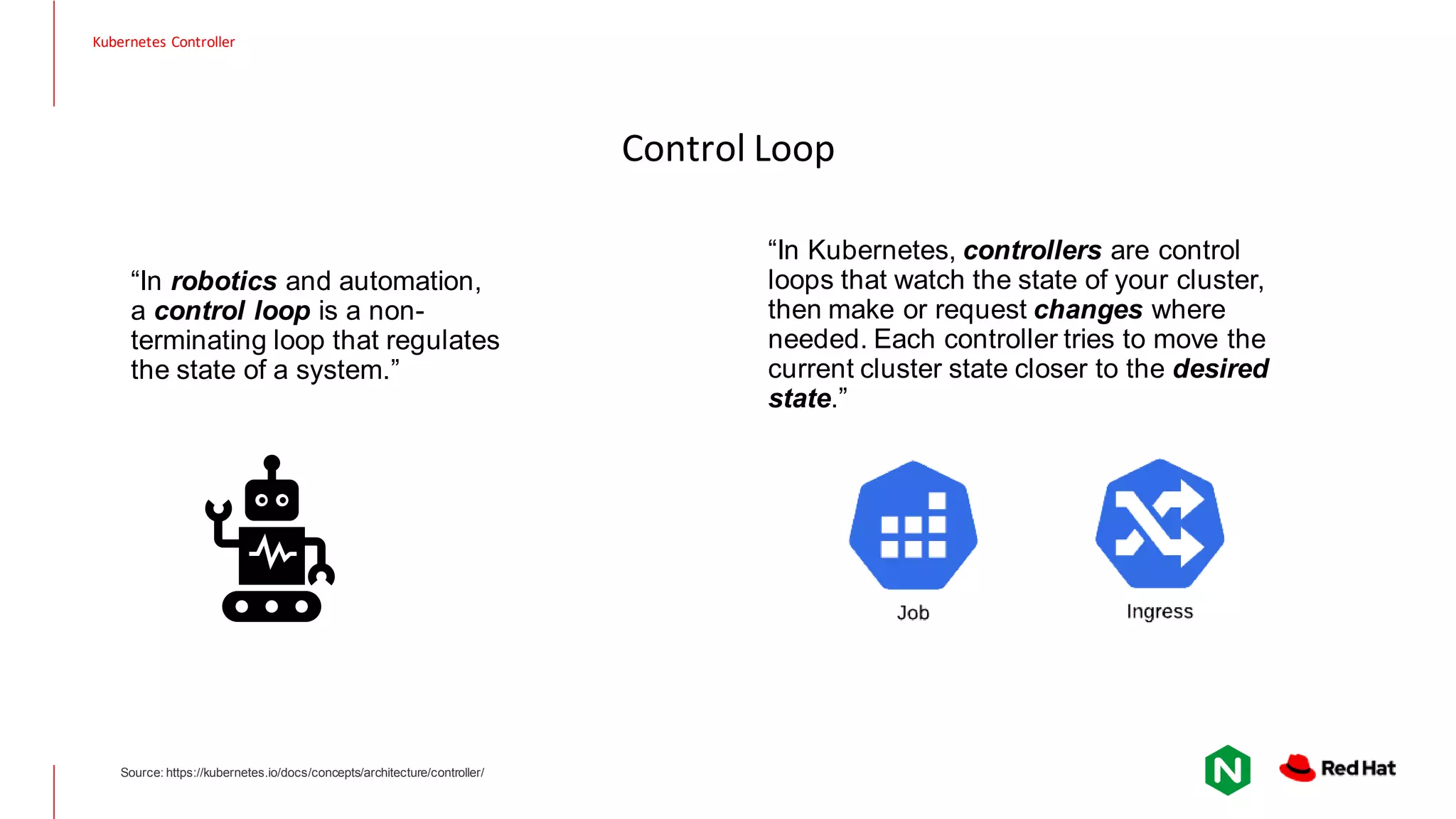 Control Loop “In robotics and automation, a control loop is a non- terminating loop that regulates the state of a system.” “In Kubernetes, controllers are control loops that watch the state of your cluster, then make or request changes where needed. Each controller tries to move the current cluster state closer to the desired state.” Source: https://kubernetes.io/docs/concepts/architecture/controller/ Kubernetes Controller 