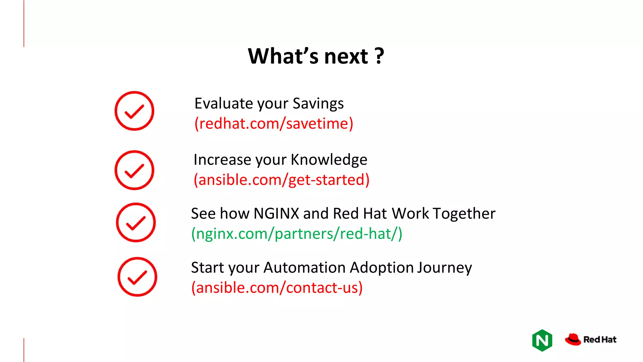 Increase your Knowledge (ansible.com/get-started) Start your Automation Adoption Journey (ansible.com/contact-us) Evaluate your Savings (redhat.com/savetime) What’s next ? See how NGINX and Red Hat Work Together (nginx.com/partners/red-hat/) 