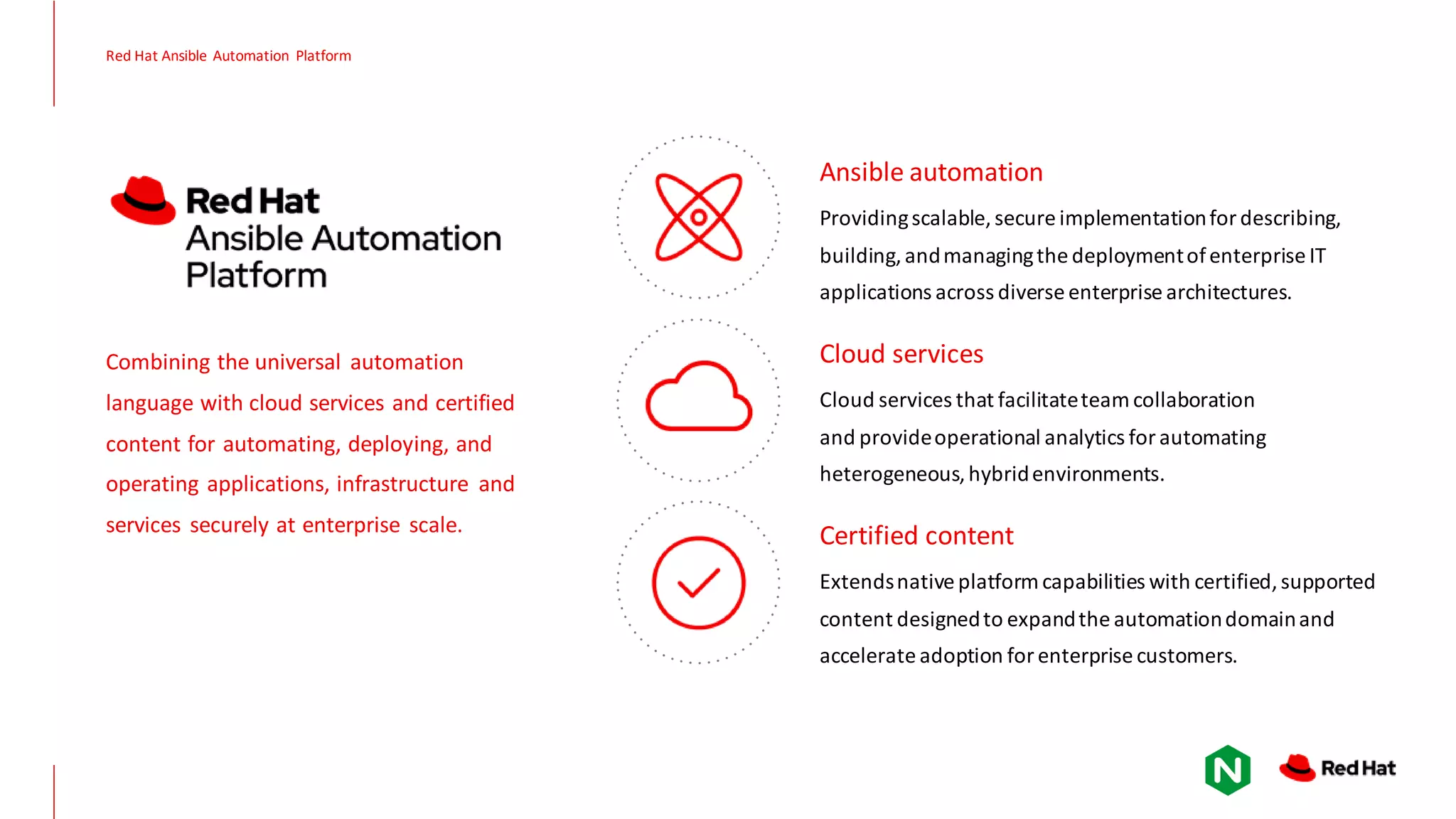 Red Hat Ansible Automation Platform Combining the universal automation language with cloud services and certified content for automating, deploying, and operating applications, infrastructure and services securely at enterprise scale. Providingscalable, secure implementationfor describing, building,andmanagingthe deploymentofenterprise IT applications across diverse enterprise architectures. Ansible automation Cloud services that facilitateteam collaboration and provideoperational analytics for automating heterogeneous,hybridenvironments. Cloud services Extendsnative platformcapabilities with certified,supported content designedto expandthe automationdomainand accelerate adoption for enterprise customers. Certified content 