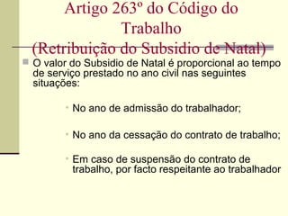  O valor do Subsidio de Natal é proporcional ao tempo
de serviço prestado no ano civil nas seguintes
situações:
• No ano de admissão do trabalhador;
• No ano da cessação do contrato de trabalho;
• Em caso de suspensão do contrato de
trabalho, por facto respeitante ao trabalhador
Artigo 263º do Código do
Trabalho
(Retribuição do Subsidio de Natal)
 