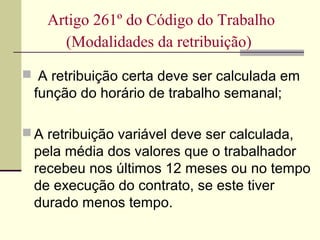  A retribuição certa deve ser calculada em
função do horário de trabalho semanal;
 A retribuição variável deve ser calculada,
pela média dos valores que o trabalhador
recebeu nos últimos 12 meses ou no tempo
de execução do contrato, se este tiver
durado menos tempo.
Artigo 261º do Código do Trabalho
(Modalidades da retribuição)
 