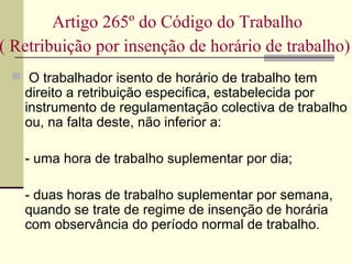  O trabalhador isento de horário de trabalho tem
direito a retribuição especifica, estabelecida por
instrumento de regulamentação colectiva de trabalho
ou, na falta deste, não inferior a:
- uma hora de trabalho suplementar por dia;
- duas horas de trabalho suplementar por semana,
quando se trate de regime de insenção de horária
com observância do período normal de trabalho.
Artigo 265º do Código do Trabalho
( Retribuição por insenção de horário de trabalho)
 