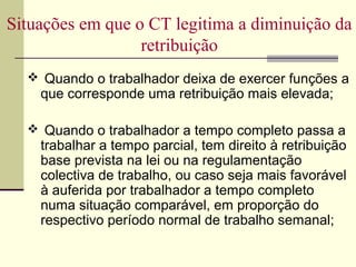 Situações em que o CT legitima a diminuição da
retribuição
 Quando o trabalhador deixa de exercer funções a
que corresponde uma retribuição mais elevada;
 Quando o trabalhador a tempo completo passa a
trabalhar a tempo parcial, tem direito à retribuição
base prevista na lei ou na regulamentação
colectiva de trabalho, ou caso seja mais favorável
à auferida por trabalhador a tempo completo
numa situação comparável, em proporção do
respectivo período normal de trabalho semanal;
 
