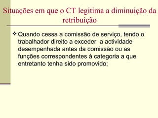  Quando cessa a comissão de serviço, tendo o
trabalhador direito a exceder a actividade
desempenhada antes da comissão ou as
funções correspondentes à categoria a que
entretanto tenha sido promovido;
Situações em que o CT legitima a diminuição da
retribuição
 