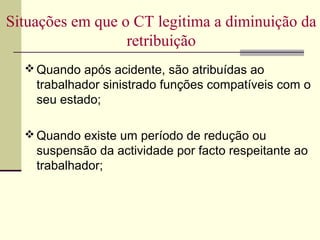  Quando após acidente, são atribuídas ao
trabalhador sinistrado funções compatíveis com o
seu estado;
 Quando existe um período de redução ou
suspensão da actividade por facto respeitante ao
trabalhador;
Situações em que o CT legitima a diminuição da
retribuição
 