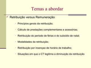 Temas a abordar
 Retribuição versus Remuneração:
• Princípios gerais da retribuição;
• Cálculo de prestações complementares e acessórias;
• Retribuição do período de férias e do subsidio de natal;
• Modalidades da retribuição;
• Retribuição por insençao de horário de trabalho;
• Situações em que o CT legitima a diminuição da retribuição
 
