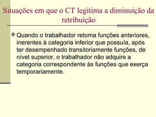 Quando o trabalhador retoma funções anteriores,
inerentes à categoria inferior que possuía, após
ter desempenhado transitoriamente funções, de
nível superior, o trabalhador não adquire a
categoria correspondente às funções que exerça
temporariamente.
Situações em que o CT legitima a diminuição da
retribuição
 