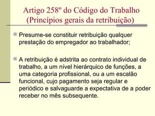  Presume-se constituir retribuição qualquer
prestação do empregador ao trabalhador;
 A retribuição é adstrita ao contrato individual de
trabalho, a um nível hierárquico de funções, a
uma categoria profissional, ou a um escalão
funcional, cujo pagamento seja regular e
periódico e salvaguarde a expectativa de a poder
receber no mês subsequente.
Artigo 258º do Código do Trabalho
(Princípios gerais da retribuição)
 