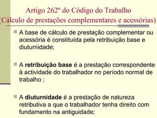 Artigo 262º do Código do Trabalho
(Cálculo de prestações complementares e acessórias)
 A base de cálculo de prestação complementar ou
acessória é constituída pela retribuição base e
diuturnidade;
 A retribuição base é a prestação correspondente
à actividade do trabalhador no período normal de
trabalho ;
 A diuturnidade é a prestação de natureza
retributiva a que o trabalhador tenha direito com
fundamento na antiguidade;
 