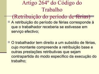  A retribuição do período de férias corresponde à
que o trabalhador receberia se estivesse em
serviço efectivo;
 O trabalhador tem direito a um subsídio de férias,
cujo montante compreende a retribuição base e
outras prestações retributivas que sejam
contrapartida do modo específico da execução do
trabalho;
Artigo 264º do Código do
Trabalho
(Retribuição do período de férias)
 