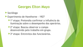 Georges Elton Mayo
 Sociólogo
 Experimento de Hawthorne - 1927
1ª etapa: Pretendia confirmar a influência da
iluminação sobre o desempenho dos operários.
2ª etapa: Buscou observar o campo
desenvolvido pelo trabalho em grupo.
3ª etapa: Entrevista dos funcionários.
 