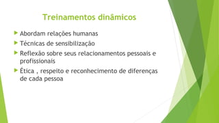 Treinamentos dinâmicos
 Abordam relações humanas
 Técnicas de sensibilização
 Reflexão sobre seus relacionamentos pessoais e
profissionais
 Ética , respeito e reconhecimento de diferenças
de cada pessoa
 