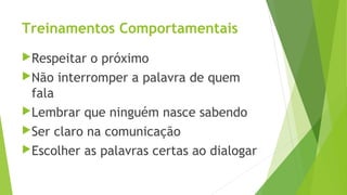 Treinamentos Comportamentais
Respeitar o próximo
Não interromper a palavra de quem
fala
Lembrar que ninguém nasce sabendo
Ser claro na comunicação
Escolher as palavras certas ao dialogar
 