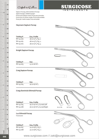 18 cm (7”), Fig. 1
18 cm (7”), Fig. 2
18 cm (7”), Fig. 3
Catalog #
RH-19-160
RH-19-161
RH-19-162
Size, Profile
Heymann Septum Forcep
INCHES
1
2
3
4
5
6
7
8
9
10
250
240
230
220
210
200
190
180
170
160
150
140
130
120
110
100
90
80
70
60
50
40
30
20
10
MILLIMETERS
260
270
17 cm (6 ¾”)
Catalog #
RH-19-163
Size
Knight Septum Forcep
16 cm (6 ¼”)
Catalog #
RH-19-164
Size
Craig Septum Forcep
16 cm (6 ¼”), Curved Left
16 cm (6 ¼”), Curved Right
Catalog # Size, Profile
Craig-Dominick Ethmoid Forcep
20 cm (8”), Fig. 1
20 cm (8”), Fig. 2
Catalog #
RH-19-167
RH-19-168
Size, Profile
Luc Ethmoid Forcep
Fenestrated
896
Septum Forceps,
Septumzangen, Siebbeinzangen
Pinzas para tabique nasal, Pinzas para etmoides
Pinces pour la cloison nasale, Pinces éthmoïdales
Pinze per il setto nasale, Pinze etmoidali
Ethmoid Bone Forceps
RH-19-165
RH-19-166 RH-19-165 RH-19-166
www.surgicose.com // zaki@surgicose.com
 