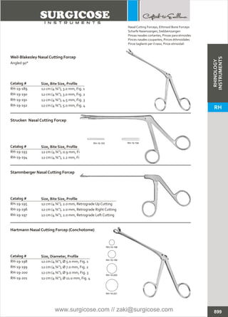 12 cm (4 ¾”), 3.0 mm, Fig. 1
12 cm (4 ¾”), 3.0 mm, Fig. 2
12 cm (4 ¾”), 4.5 mm, Fig. 3
12 cm (4 ¾”), 5.0 mm, Fig. 4
Catalog #
RH-19-189
RH-19-190
RH-19-191
RH-19-192
Size, Bite Size, Profile
Weil-Blakesley Nasal Cutting Forcep
Angled 90°
12 cm (4 ¾”), 0.9 mm, Fig. 1
12 cm (4 ¾”), 1.2 mm, Fig. 2
Catalog #
RH-19-193
RH-19-194
Size, Bite Size, Profile
Strucken Nasal Cutting Forcep
12 cm (4 ¾”), Ø 5.0 mm, Fig. 1
12 cm (4 ¾”), Ø 7.0 mm, Fig. 2
12 cm (4 ¾”), Ø 9.0 mm, Fig. 3
12 cm (4 ¾”), Ø 11.0 mm, Fig. 4
Catalog #
RH-19-198
RH-19-199
RH-19-200
RH-19-201
Size, Diameter, Profile
Hartmann Nasal Cutting Forcep (Conchotome)
12 cm (4 ¾”), 2.0 mm, Retrograde Up Cutting
12 cm (4 ¾”), 2.0 mm, Retrograde Right Cutting
12 cm (4 ¾”), 2.0 mm, Retrograde Left Cutting
Catalog #
RH-19-195
RH-19-196
RH-19-197
Size, Bite Size, Profile
Stammberger Nasal Cutting Forcep
899
Nasal Cutting Forceps, Ethmoid Bone Forceps
Scharfe Nasenzangen, Siebbeinzangen
Pinzas nasales cortantes, Pinzas para etmoides
Pinces nasales coupantes, Pinces éthmoïdales
Pinze taglienti per il naso, Pinze etmoidali
RH-19-193 RH-19-194
RH-19-198
RH-19-199
RH-19-200
RH-19-201
RHINOLOGY
INSTRUMENTS
RH
www.surgicose.com // zaki@surgicose.com
 