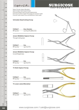 INCHES
1
2
3
4
5
6
7
8
9
10
250
240
230
220
210
200
190
180
170
160
150
140
130
120
110
100
90
80
70
60
50
40
30
20
10
MILLIMETERS
260
270
12 cm (4 ¾”), Ø 8.0 mm
Catalog #
RH-19-202
Size, Diameter
Schmeden Nasal Cutting Forcep
19 cm (7 ½”)
Catalog #
RH-19-203
Size
Jensen-Middelton Septum Forcep
Through Cutting Jaws
19 cm (7 ½”)
Catalog #
RH-19-204
Size
Jensen-Middelton Septum Forcep
Curved Shaped Jaws
21 cm (8 ¼”)
Catalog #
RH-19-205
Size
TC Rubin Septum Forcep
19 cm (7 ½”)
Catalog #
RH-19-206
Size
TC Lower Lateral Morseliser
900
Septum Forceps, Septum Morselizer
Septumzangen, Septumquetschzange
Pinzas para tabique nasal, Pinza para aplastamiento
Pinces pour la cloison nasale, Pince-gouge pour la cloison nasale
Pinze per il setto nasale, Pinza contundente per il setto nasale
www.surgicose.com // zaki@surgicose.com
 