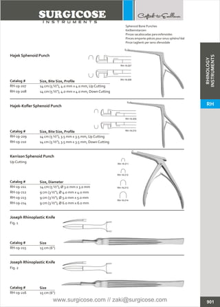 14 cm (5 ½”), 4.0 mm x 4.0 mm, Up Cutting
14 cm (5 ½”), 4.0 mm x 4.0 mm, Down Cutting
Catalog #
RH-19-207
RH-19-208
Size, Bite Size, Profile
Hajek Sphenoid Punch
14 cm (5 ½”), 3.5 mm x 3.5 mm, Up Cutting
14 cm (5 ½”), 3.5 mm x 3.5 mm, Down Cutting
Catalog #
RH-19-209
RH-19-210
Size, Bite Size, Profile
Hajek-Kofler Sphenoid Punch
14 cm (5 ½”), Ø 3.0 mm x 3.0 mm
9 cm (3 ½”), Ø 4.0 mm x 4.0 mm
9 cm (3 ½”), Ø 5.0 mm x 5.0 mm
9 cm (3 ½”), Ø 6.0 mm x 6.0 mm
Catalog # Size, Diameter
Kerrison Sphenoid Punch
Up Cutting
15 cm (6”)
Catalog #
RH-19-215
Size
Joseph Rhinoplastic Knife
Fig. 1
15 cm (6”)
Catalog #
RH-19-216
Size
Joseph Rhinoplastic Knife
Fig. 2
901
Sphenoid Bone Punches
Keilbeinstanzen
Pinzas sacabocadas para esfenoides
Pinces emporte-pièces pour sinus sphéno?dal
Pinze taglienti per seno sfenoidale
RH-19-207
RH-19-208
RH-19-209
RH-19-210
RH-19-211
RH-19-212
RH-19-213
RH-19-214
RH-19-211
RH-19-212
RH-19-213
RH-19-214
RHINOLOGY
INSTRUMENTS
RH
www.surgicose.com // zaki@surgicose.com
 