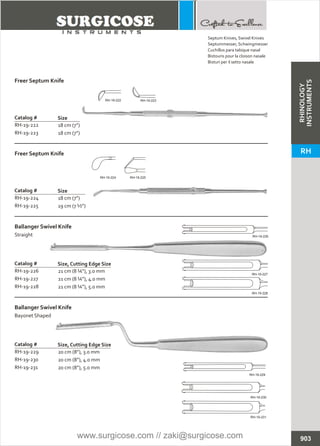 18 cm (7”)
18 cm (7”)
Catalog #
RH-19-222
RH-19-223
Size
Freer Septum Knife
18 cm (7”)
19 cm (7 ½”)
Catalog #
RH-19-224
RH-19-225
Size
Freer Septum Knife
21 cm (8 ¼”), 3.0 mm
21 cm (8 ¼”), 4.0 mm
21 cm (8 ¼”), 5.0 mm
Catalog #
RH-19-226
RH-19-227
RH-19-228
Size, Cutting Edge Size
Ballanger Swivel Knife
Straight
20 cm (8”), 3.0 mm
20 cm (8”), 4.0 mm
20 cm (8”), 5.0 mm
Catalog #
RH-19-229
RH-19-230
RH-19-231
Size, Cutting Edge Size
Ballanger Swivel Knife
Bayonet Shaped
903
Septum Knives, Swivel Knives
Septummesser, Schwingmesser
Cuchillos para tabique nasal
Bistouris pour la cloison nasale
Bisturi per il setto nasale
RH-19-222 RH-19-223
RH-19-224 RH-19-225
RH-19-226
RH-19-227
RH-19-228
RH-19-229
RH-19-230
RH-19-231
RHINOLOGY
INSTRUMENTS
RH
www.surgicose.com // zaki@surgicose.com
 