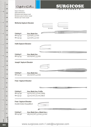 INCHES
1
2
3
4
5
6
7
8
9
10
250
240
230
220
210
200
190
180
170
160
150
140
130
120
110
100
90
80
70
60
50
40
30
20
10
MILLIMETERS
260
270
15 cm (6”), 4.0 mm
15 cm (6”), 5.0 mm
Catalog # Size, Blade Size
McKenty Septum Elevator
16 cm (6 ¼”), 3.5 mm
Catalog #
RH-19-234
Size, Blade Size
Halle Septum Elevator
16 cm (6 ¼”), 4.0 mm
Catalog #
RH-19-235
Size, Blade Size
Joseph Septum Elevator
19 cm (7 ½”), 5.0 mm, Sharp
19 cm (7 ½”), 6.0 mm, Blunt
Catalog #
RH-19-236
RH-19-237
Size, Blade Size, Profile
Freer Septum Elevator
18.5 cm (7 ¼”), 5.0 mm, 5.0 mm
Catalog #
RH-19-238
Size, Blade Size 1, Blade Size 2
Freer Septum Elevator
Double Ended, Sharpe/Blunt
904
Septum Elevators
Septumelevatorien
Elevadores para tabique nasal
Elévateurs pour la cloison nasale
Elevatori per il setto nasale
RH-19-232
RH-19-233
RH-19-232 RH-19-233
www.surgicose.com // zaki@surgicose.com
 