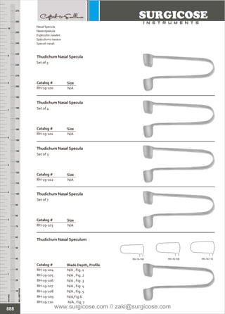 N/A
Catalog #
RH-19-100
Size
N/A
Catalog #
RH-19-101
Size
Thudichum Nasal Specula
Set of 4
N/A
Catalog #
RH-19-102
Size
Thudichum Nasal Specula
Set of 3
N/A
Catalog #
RH-19-103
Size
Thudichum Nasal Specula
Set of 7
N/A , Fig. 1
N/A , Fig. 2
N/A , Fig. 3
N/A , Fig. 4
N/A , Fig. 5
Catalog #
RH-19-104
RH-19-105
RH-19-106
RH-19-107
RH-19-108
RH-19-109
RH-19-110
Blade Depth, Profile
Thudichum Nasal Speculum
INCHES
1
2
3
4
5
6
7
8
9
10
250
240
230
220
210
200
190
180
170
160
150
140
130
120
110
100
90
80
70
60
50
40
30
20
10
MILLIMETERS
260
270
N/A,Fig.6
N/A , Fig. 7
888
Nasal Specula
Nasenspekula
Espéculos nasales
Spéculums nasaux
Specoli nasali
Thudichum Nasal Specula
Set of 3
RH-19-108 RH-19-109 RH-19-110
www.surgicose.com // zaki@surgicose.com
 