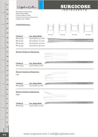 16 cm (6 ¼”), 10.0 mm
16 cm (6 ¼”), 12.0 mm
16 cm (6 ¼”), 14.0 mm
16 cm (6 ¼”), 16.0 mm
Catalog #
RH-19-291
RH-19-292
RH-19-293
RH-19-294
Size, BladeWidth
Cinelli Osteotome
20.5 cm (8”), 7.0 mm
Catalog #
RH-19-295
Size, BladeWidth
Neivert-Anderson Osteotome
20.5 cm (8”), 7.0 mm
Catalog #
RH-19-296
Size, BladeWidth
Neivert-Anderson Osteotome
Left
20.5 cm (8”), 7.0 mm
Catalog #
RH-19-297
Size, BladeWidth
Neivert-Anderson Osteotome
Right
INCHES
1
2
3
4
5
6
7
8
9
10
250
240
230
220
210
200
190
180
170
160
150
140
130
120
110
100
90
80
70
60
50
40
30
20
10
MILLIMETERS
260
270
912
Rhinoplastic Chisels, Chisels
Nasenmeißel, Meißel
Cinceles nasales, Cinceles
Ciseaux-burins nasaux, Ciseaux-burins
Scalpelli nasali, Scalpelli
RH-19-291 RH-19-292 RH-19-293 RH-19-294
www.surgicose.com // zaki@surgicose.com
 
