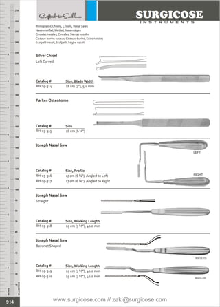 18 cm (7”), 5.0 mm
Catalog #
RH-19-314
Size, BladeWidth
Silver Chisel
Left Curved
16 cm (6 ¼”)
Catalog #
RH-19-315
Size
Parkes Osteotome
17 cm (6 ¾”), Angled to Left
17 cm (6 ¾”), Angled to Right
Catalog #
RH-19-316
RH-19-317
Size, Profile
Joseph Nasal Saw
19 cm (7 ½”), 40.0 mm
Catalog #
RH-19-318
Size, Working Length
Joseph Nasal Saw
Straight
19 cm (7 ½”), 40.0 mm
19 cm (7 ½”), 40.0 mm
Catalog #
RH-19-319
RH-19-320
Size, Working Length
Joseph Nasal Saw
Bayonet Shaped
INCHES
1
2
3
4
5
6
7
8
9
10
250
240
230
220
210
200
190
180
170
160
150
140
130
120
110
100
90
80
70
60
50
40
30
20
10
MILLIMETERS
260
270
LEFT
RIGHT
RH-19-319
RH-19-320
914
Rhinoplastic Chisels, Chisels,
Nasenmeißel, Meißel, Nasensägen
Cinceles nasales, Cinceles, Sierras nasales
Ciseaux-burins nasaux, Ciseaux-burins, Scies nasales
Scalpelli nasali, Scalpelli, Seghe nasali
Nasal Saws
www.surgicose.com // zaki@surgicose.com
 