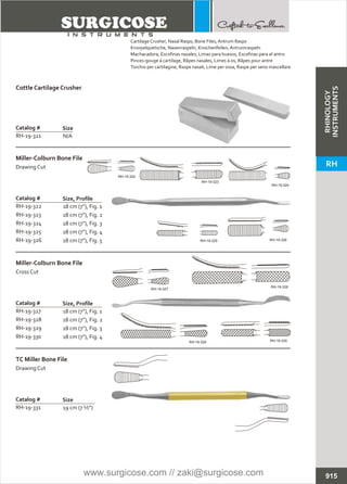 N/A
Catalog #
RH-19-321
Size
Cottle Cartilage Crusher
18 cm (7”), Fig. 1
18 cm (7”), Fig. 2
18 cm (7”), Fig. 3
18 cm (7”), Fig. 4
18 cm (7”), Fig. 5
Catalog # Size, Profile
Miller-Colburn Bone File
Drawing Cut
18 cm (7”), Fig. 1
18 cm (7”), Fig. 2
18 cm (7”), Fig. 3
18 cm (7”), Fig. 4
Catalog #
RH-19-327
RH-19-328
RH-19-329
RH-19-330
Size, Profile
Miller-Colburn Bone File
Cross Cut
19 cm (7 ½”)
Catalog #
RH-19-331
Size
TC Miller Bone File
Drawing Cut
915
Cartilage Crusher,
Knorpelquetsche, Nasenraspeln, Knochenfeilen, Antrumraspeln
Machacadora, Escofinas nasales, Limas para huesos, Escofinas para el antro
Pinces-gouge à cartilage, Râpes nasales, Limes à os, Râpes pour antre
Torchio per cartilagine, Raspe nasali, Lime per ossa, Raspe per seno mascellare
Nasal Rasps, Bone Files, Antrum Rasps
RH-19-322
RH-19-323
RH-19-324
RH-19-325
RH-19-326
RH-19-322
RH-19-323
RH-19-324
RH-19-325 RH-19-326
RH-19-327
RH-19-328
RH-19-329 RH-19-330
RHINOLOGY
INSTRUMENTS
RH
www.surgicose.com // zaki@surgicose.com
 