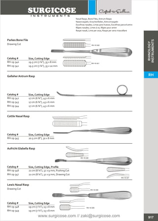 19.5 cm (7 ¾”), 35 x 8 mm
19.5 cm (7 ¾”), 35 x 10 mm
Catalog #
RH-19-340
RH-19-341
Size, Cutting Edge
Parkes Bone File
Drawing Cut
17 cm (6 ¾”), 45 x 6 mm
17 cm (6 ¾”), 45 x 6 mm
17 cm (6 ¾”), 45 x 6 mm
Catalog #
RH-19-342
RH-19-343
RH-19-344
Size, Cutting Edge
Gallaher Antrum Rasp
20.5 cm (8”), 30 x 8 mm
Catalog #
RH-19-345
Size, Cutting Edge
Cottle Nasal Rasp
21 cm (8 ¼”), 32 x 9 mm, Pushing Cut
21 cm (8 ¼”), 32 x 9 mm, Drawing Cut
Catalog #
RH-19-346
RH-19-347
Size, Cutting Edge, Profile
Aufricht Glabella Rasp
19 cm (7 ½”), 15 x 8 mm
19 cm (7 ½”), 15 x 8 mm
Catalog #
RH-19-348
RH-19-349
Size, Cutting Edge
Lewis Nasal Rasp
Drawing Cut
917
Nasal Rasps, Bone Files, Antrum Rasps
Nasenraspeln, Knochenfeilen, Antrumraspeln
Escofinas nasales, Limas para huesos, Escofinas para el antro
Râpes nasales, Limes à os, Râpes pour antre
Raspe nasali, Lime per ossa, Raspe per seno mascellare
RH-19-340
RH-19-341
RH-19-347
RH-19-346
RH-19-348
RH-19-349
RHINOLOGY
INSTRUMENTS
RH
www.surgicose.com // zaki@surgicose.com
 