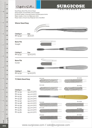 18 cm (7”)
Catalog #
RH-19-350
Size
Wiener Nasal Rasp
19 cm (7 ½”)
Catalog #
RH-19-351
Size
Bone File
Straight
19 cm (7 ½”)
Catalog #
RH-19-352
Size
Bone File
Curved
19.5 cm (7 ¾”)
19.5 cm (7 ¾”)
19.5 cm (7 ¾”)
19.5 cm (7 ¾”)
19.5 cm (7 ¾”)
19.5 cm (7 ¾”)
19.5 cm (7 ¾”)
19.5 cm (7 ¾”)
19.5 cm (7 ¾”)
19.5 cm (7 ¾”)
Catalog #
RH-19-353
RH-19-354
RH-19-355
RH-19-356
RH-19-357
RH-19-358
RH-19-359
RH-19-360
RH-19-361
RH-19-362
Size
TC Maltz Nasal Rasp
INCHES
1
2
3
4
5
6
7
8
9
10
250
240
230
220
210
200
190
180
170
160
150
140
130
120
110
100
90
80
70
60
50
40
30
20
10
MILLIMETERS
260
270
918
Nasal Rasps, Bone Files, Antrum Rasps
Nasenraspeln, Knochenfeilen, Antrumraspeln
Escofinas nasales, Limas para huesos, Escofinas para el antro
Râpes nasales, Limes à os, Râpes pour antre
Raspe nasali, Lime per ossa, Raspe per seno mascellare
RH-19-357
RH-19-354RH-19-353
RH-19-355 RH-19-356
RH-19-358
RH-19-360
RH-19-362
RH-19-359
RH-19-361
www.surgicose.com // zaki@surgicose.com
 