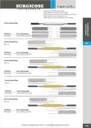 20.5 cm (8”), 30 x 8 mm
Catalog #
RH-19-364
Size, Cutting Edge
Foman Nasal Rasp
Fig. 1 -2
20.5 cm (8”), 30 x 8 mm
Catalog #
RH-19-363
Size, Cutting Edge
Fomon Nasal Rasp
20.5 cm (8”), 40 x 7 mm
Catalog #
RH-19-365
Size, Cutting Edge
Foman Nasal Rasp
Fig. 3 -4
20.5 cm (8”), 40 x 7 mm
Catalog #
RH-19-366
Size, Cutting Edge
Foman Nasal Rasp
Fig. 5 -6
20.5 cm (8”), 40 x 7 mm
Catalog #
RH-19-367
Size, Cutting Edge
Foman Nasal Rasp
Fig. 7 -8
919
Nasal Rasps, Bone Files, Antrum Rasps
Nasenraspeln, Knochenfeilen, Antrumraspeln
Escofinas nasales, Limas para huesos, Escofinas para el antro
Râpes nasales, Limes à os, Râpes pour antre
Raspe nasali, Lime per ossa, Raspe per seno mascellare
RHINOLOGY
INSTRUMENTS
RH
www.surgicose.com // zaki@surgicose.com
 