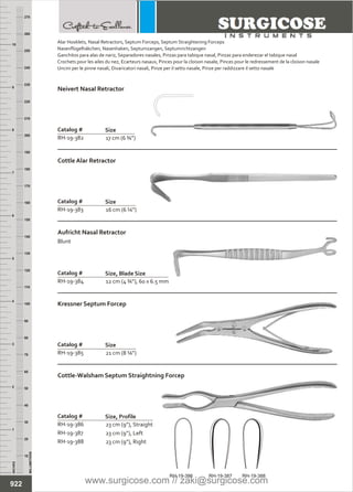 12 cm (4 ¾”), 60 x 6.5 mm
Catalog #
RH-19-384
Size, Blade Size
Aufricht Nasal Retractor
Blunt
16 cm (6 ¼”)
Catalog #
RH-19-383
Size
Cottle Alar Retractor
21 cm (8 ¼”)
Catalog #
RH-19-385
Size
Kressner Septum Forcep
23 cm (9”), Straight
23 cm (9”), Left
23 cm (9”), Right
Catalog #
RH-19-386
RH-19-387
RH-19-388
Size, Profile
Cottle-Walsham Septum Straightning Forcep
17 cm (6 ¾”)
Catalog #
RH-19-382
Size
Neivert Nasal Retractor
INCHES
1
2
3
4
5
6
7
8
9
10
250
240
230
220
210
200
190
180
170
160
150
140
130
120
110
100
90
80
70
60
50
40
30
20
10
MILLIMETERS
260
270
922
Alar Hooklets, Nasal Retractors,
Nasenflügelhäkchen, Nasenhaken, Septumzangen, Septumrichtzangen
Ganchitos para alas de nariz, Separadores nasales, Pinzas para tabique nasal, Pinzas para enderezar el tabique nasal
Crochets pour les ailes du nez, Ecarteurs nasaux, Pinces pour la cloison nasale, Pinces pour le redressement de la cloison nasale
Uncini per le pinne nasali, Divaricatori nasali, Pinze per il setto nasale, Pinze per raddizzare il setto nasale
Septum Forceps, Septum Straightening Forceps
RH-19-386 RH-19-387 RH-19-388
www.surgicose.com // zaki@surgicose.com
 