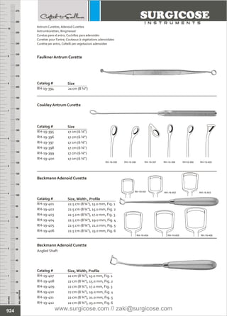 22 cm (8 ¾”), 13.0 mm, Fig. 1
22 cm (8 ¾”), 15.0 mm, Fig. 2
22 cm (8 ¾”), 17.0 mm, Fig. 3
22 cm (8 ¾”), 19.0 mm, Fig. 4
22 cm (8 ¾”), 21.0 mm, Fig. 5
22 cm (8 ¾”), 23.0 mm, Fig. 6
Catalog #
RH-19-407
RH-19-408
RH-19-409
RH-19-410
RH-19-411
RH-19-412
Size, Width, Profile
Beckmann Adenoid Curette
Angled Shaft
22.5 cm (8 ¾”), 13.0 mm, Fig. 1
22.5 cm (8 ¾”), 15.0 mm, Fig. 2
22.5 cm (8 ¾”), 17.0 mm, Fig. 3
22.5 cm (8 ¾”), 19.0 mm, Fig. 4
22.5 cm (8 ¾”), 21.0 mm, Fig. 5
22.5 cm (8 ¾”), 23.0 mm, Fig. 6
Catalog #
RH-19-401
RH-19-402
RH-19-403
RH-19-404
RH-19-405
RH-19-406
Size, Width , Profile
Beckmann Adenoid Curette
INCHES
1
2
3
4
5
6
7
8
9
10
250
240
230
220
210
200
190
180
170
160
150
140
130
120
110
100
90
80
70
60
50
40
30
20
10
MILLIMETERS
260
270
17 cm (6 ¾”)
17 cm (6 ¾”)
17 cm (6 ¾”)
17 cm (6 ¾”)
17 cm (6 ¾”)
17 cm (6 ¾”)
Catalog #
RH-19-395
RH-19-396
RH-19-397
RH-19-398
RH-19-399
RH-19-400
Size
Coakley Antrum Curette
924
21 cm (8 ¼”)
Catalog #
RH-19-394
Size
Faulkner Antrum Curette
Antrum Curettes,
Antrumküretten, Ringmesser
Curetas para el antro, Cuchillos para adenoides
Curettes pour l'antre, Couteaux à végétations adenoïdales
Curette per antro, Coltelli per vegetazioni adenoidee
Adenoid Curettes
RH-19-395 RH-19-396 RH-19-397 RH-19-398 RH19-399 RH-19-400
RH-19-401 RH-19-402 RH-19-403
RH-19-404 RH-19-405 RH-19-406
www.surgicose.com // zaki@surgicose.com
 