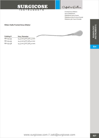927
14.5 cm (5 ¾”), Ø 2.5 mm
14.5 cm (5 ¾”), Ø 3.0 mm
14.5 cm (5 ¾”), Ø 4.0 mm
Catalog #
RH-19-434
RH-19-435
RH-19-436
Size, Diameter
Ritter-Halle Frontal Sinus Dilator
Frontal Sinus Dilators
Sinus-Dilatatoren
Dilatadores para el seno
Dilatateurs pour le sinus frontal
Dilatatori per il seno frontale
RHINOLOGY
INSTRUMENTS
RH
www.surgicose.com // zaki@surgicose.com
 