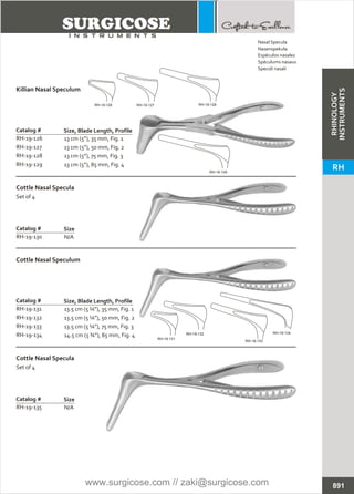 13 cm (5”), 35 mm, Fig. 1
13 cm (5”), 50 mm, Fig. 2
13 cm (5”), 75 mm, Fig. 3
13 cm (5”), 85 mm, Fig. 4
Catalog #
RH-19-126
RH-19-127
RH-19-128
RH-19-129
Size, Blade Length, Profile
Killian Nasal Speculum
N/A
Catalog #
RH-19-135
Size
Cottle Nasal Specula
Set of 4
13.5 cm (5 ¼”), 35 mm, Fig. 1
13.5 cm (5 ¼”), 50 mm, Fig. 2
13.5 cm (5 ¼”), 75 mm, Fig. 3
14.5 cm (5 ¾”), 85 mm, Fig. 4
Catalog #
RH-19-131
RH-19-132
RH-19-133
RH-19-134
Size, Blade Length, Profile
Cottle Nasal Speculum
N/A
Catalog #
RH-19-130
Size
Cottle Nasal Specula
Set of 4
891
Nasal Specula
Nasenspekula
Espéculos nasales
Spéculums nasaux
Specoli nasali
RH-19-126 RH-19-127 RH-19-128
RH-19-129
RH-19-131
RH-19-132
RH-19-133
RH-19-134
RHINOLOGY
INSTRUMENTS
RH
www.surgicose.com // zaki@surgicose.com
 