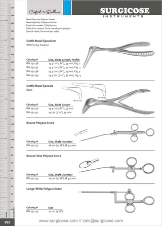 13.5 cm (5 ¼”), 35 mm, Fig. 1
13.5 cm (5 ¼”), 50 mm, Fig. 2
13.5 cm (5 ¼”), 75 mm, Fig. 3
14.5 cm (5 ¾”), 85 mm, Fig. 4
Catalog #
RH-19-136
RH-19-137
RH-19-138
RH-19-139
Size, Blade Length, Profile
Cottle Nasal Speculum
With Screw Fixation
INCHES
1
2
3
4
5
6
7
8
9
10
250
240
230
220
210
200
190
180
170
160
150
140
130
120
110
100
90
80
70
60
50
40
30
20
10
MILLIMETERS
260
270
13.5 cm (5 ¼”), 45 mm
14 cm (5 ½”), 75 mm
Catalog #
RH-19-140
RH-19-141
Size, Blade Length
Cottle Nasal Specula
Black
26 cm (10 ¼”), Ø 3.0 mm
Catalog #
RH-19-142
Size, Shaft Diameter
Krause Polypus Snare
26 cm (10 ¼”), Ø 3.0 mm
Catalog #
RH-19-143
Size, Shaft Diameter
Krause-Voss Polypus Snare
24 cm (9 ½”)
Catalog #
RH-19-144
Size
Lange-Wilde Polypus Snare
892
Nasal Specula,
Nasenspekula, Polypenschnürer
Espéculos nasales, Polipótomos
Spéculums nasaux, Serre-noeuds pour polypes
Specoli nasali, Serranodi per polipi
Polypus Snares
RH-19-141
RH-19-140
www.surgicose.com // zaki@surgicose.com
 