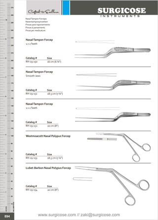 16 cm (6 ¼”)
Catalog #
RH-19-150
Size
NasalTampon Forcep
1 x 2Teeth
18.5 cm (7 ¼”)
Catalog #
RH-19-151
Size
NasalTampon Forcep
Smooth Jaws
20 cm (8”)
Catalog #
RH-19-152
Size
NasalTampon Forcep
1 x 2Teeth
18.5 cm (7 ¼”)
Catalog #
RH-19-153
Size
Westmoacott Nasal Polypus Forcep
20 cm (8”)
Catalog #
RH-19-154
Size
Lubet-Barbon Nasal Polypus Forcep
INCHES
1
2
3
4
5
6
7
8
9
10
250
240
230
220
210
200
190
180
170
160
150
140
130
120
110
100
90
80
70
60
50
40
30
20
10
MILLIMETERS
260
270
894
NasalTampon Forceps
Nasentamponpinzetten
Pinzas para taponamiento
Pinces à pansements
Pinze per medicature
www.surgicose.com // zaki@surgicose.com
 