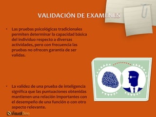 • Las pruebas psicológicas tradicionales
  permiten determinar la capacidad básica
  del individuo respecto a diversas
  actividades, pero con frecuencia las
  pruebas no ofrecen garantía de ser
  validas.




• La validez de una prueba de inteligencia
  significa que las puntuaciones obtenidas
  mantienen una relación importantes con
  el desempeño de una función o con otro
  aspecto relevante.
 