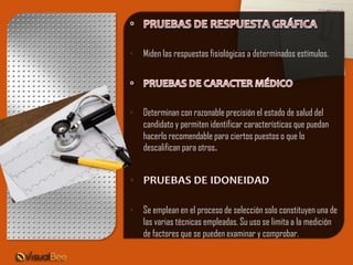 • Miden las respuestas fisiológicas a determinados estímulos.




• Determinan con razonable precisión el estado de salud del
  candidato y permiten identificar características que puedan
  hacerlo recomendable para ciertos puestos o que lo
  descalifican para otros.




• Se emplean en el proceso de selección solo constituyen una de
  las varias técnicas empleadas. Su uso se limita a la medición
  de factores que se pueden examinar y comprobar.
 